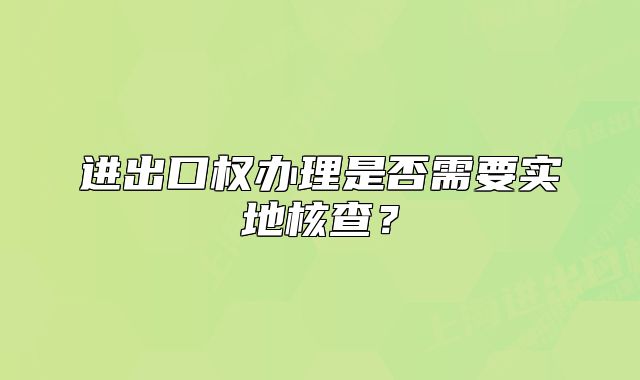 进出口权办理是否需要实地核查？