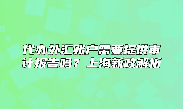 代办外汇账户需要提供审计报告吗?上海新政解析