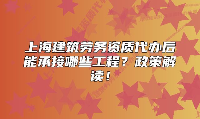 上海建筑劳务资质代办后能承接哪些工程?政策解读!