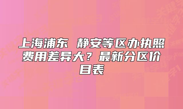 上海浦东 静安等区办执照费用差异大？最新分区价目表