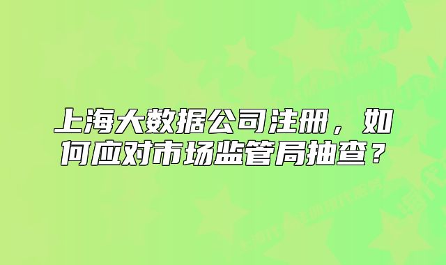 上海大数据公司注册，如何应对市场监管局抽查？