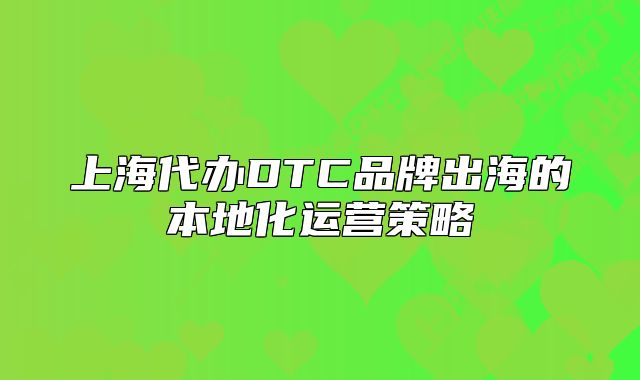 上海代办DTC品牌出海的本地化运营策略