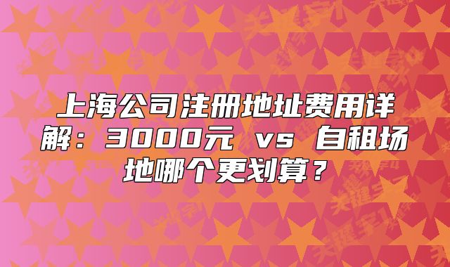 上海公司注册地址费用详解:3000元 vs 自租场地哪个更划算?