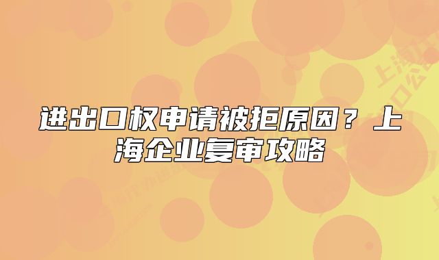 进出口权申请被拒原因？上海企业复审攻略