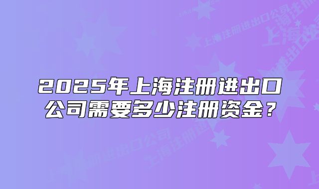 2025年上海注册进出口公司需要多少注册资金?