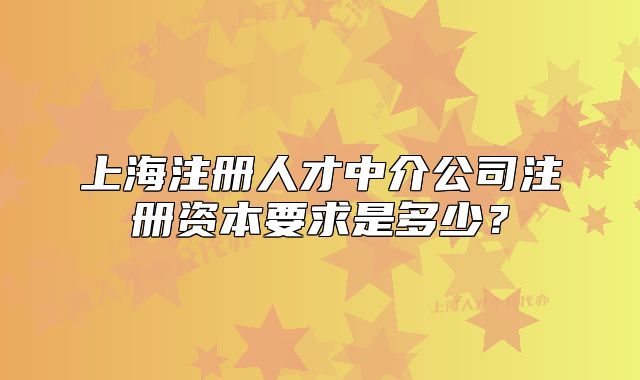 上海注册人才中介公司注册资本要求是多少？