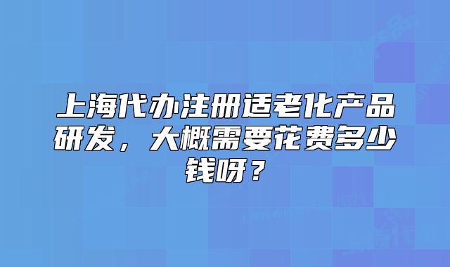 上海代办注册适老化产品研发,大概需要花费多少钱呀?