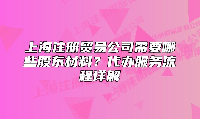 上海注册贸易公司需要哪些股东材料?代办服务流程详解