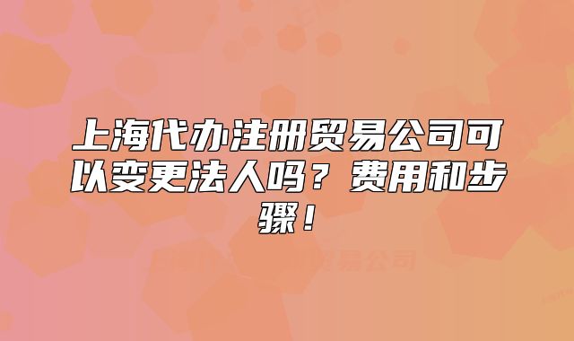 上海代办注册贸易公司可以变更法人吗?费用和步骤!