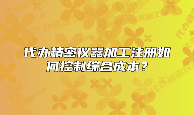 代办精密仪器加工注册如何控制综合成本?