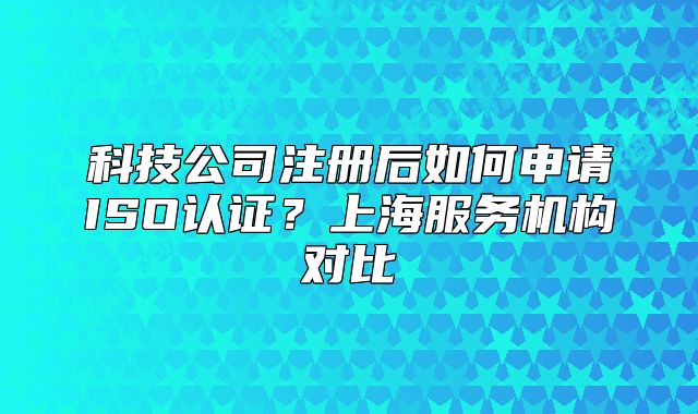 科技公司注册后如何申请ISO认证?上海服务机构对比