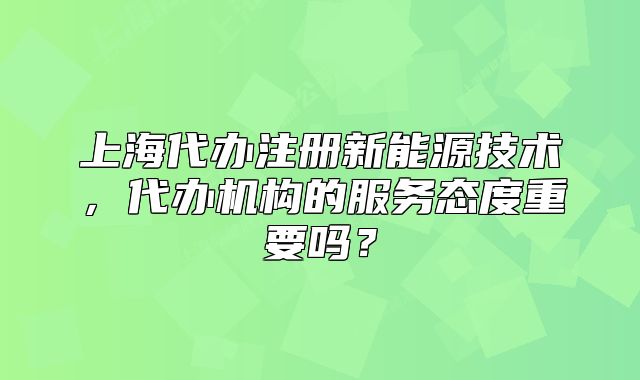 上海代办注册新能源技术,代办机构的服务态度重要吗?