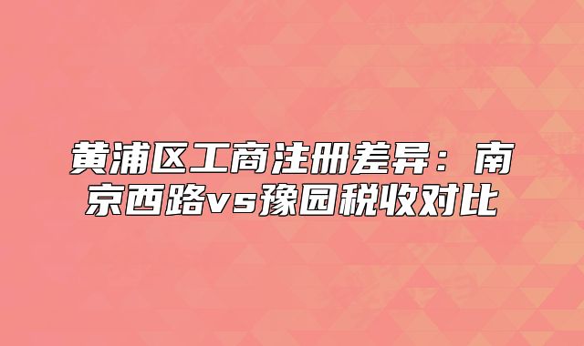 黄浦区工商注册差异:南京西路vs豫园税收对比