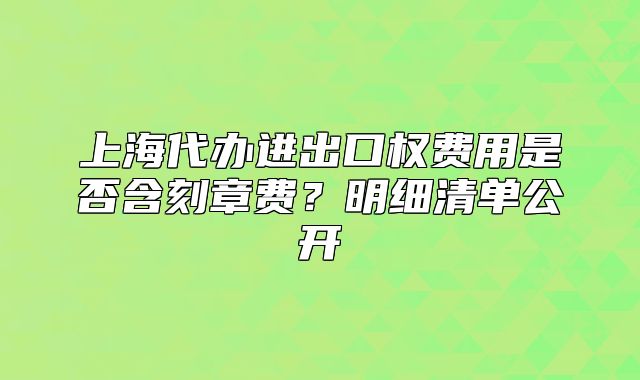 上海代办进出口权费用是否含刻章费？明细清单公开