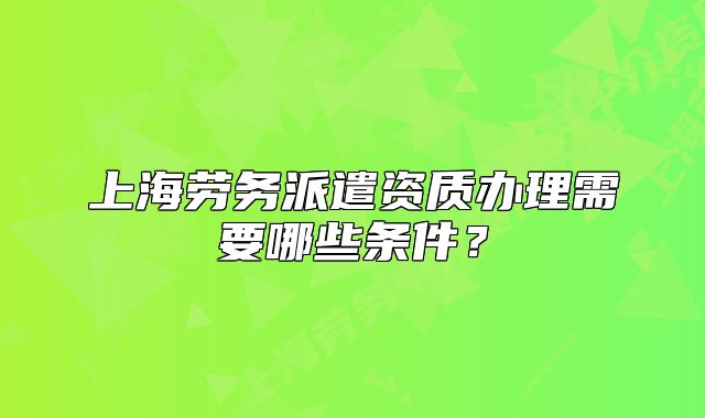 上海劳务派遣资质办理需要哪些条件?