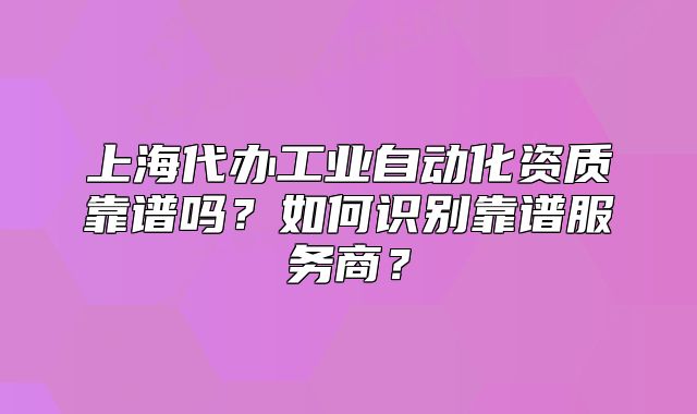 上海代办工业自动化资质靠谱吗?如何识别靠谱服务商?