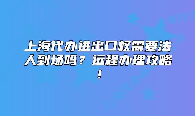 上海代办进出口权需要法人到场吗？远程办理攻略！