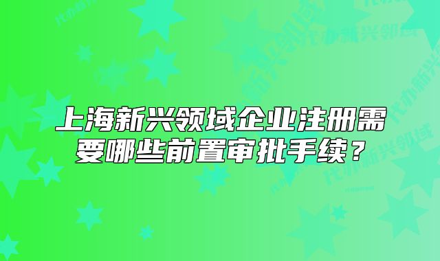 上海新兴领域企业注册需要哪些前置审批手续?