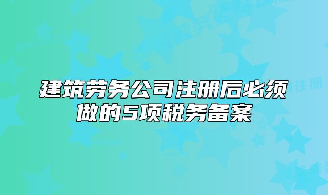 建筑劳务公司注册后必须做的5项税务备案