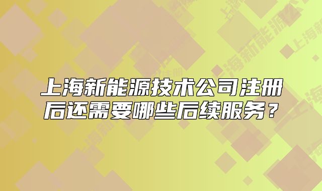 上海新能源技术公司注册后还需要哪些后续服务?