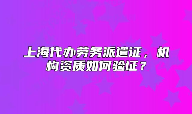 上海代办劳务派遣证，机构资质如何验证？