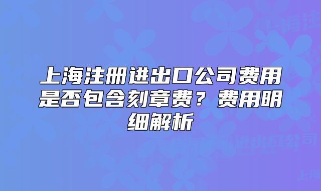 上海注册进出口公司费用是否包含刻章费?费用明细解析