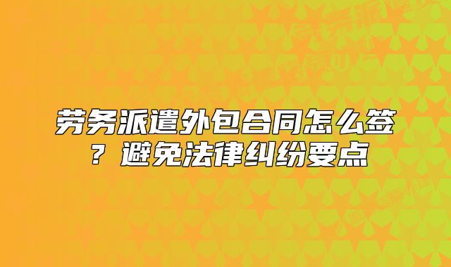 劳务派遣外包合同怎么签?避免法律纠纷要点