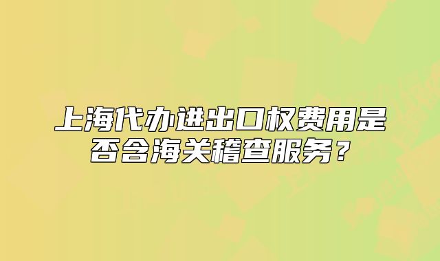 上海代办进出口权费用是否含海关稽查服务?