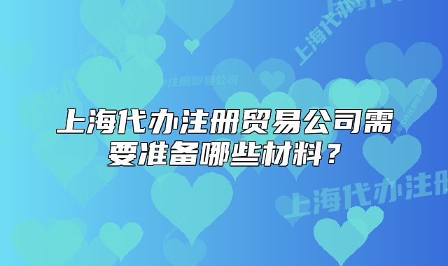 上海代办注册贸易公司需要准备哪些材料？