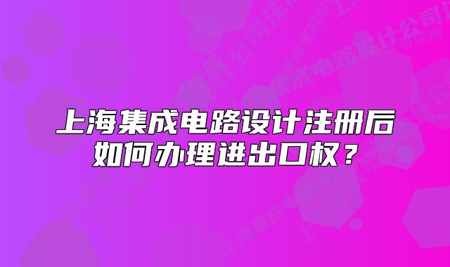 上海集成电路设计注册后如何办理进出口权?