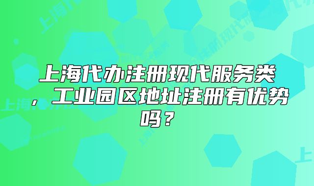 上海代办注册现代服务类,工业园区地址注册有优势吗?