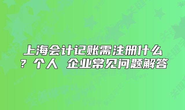 上海会计记账需注册什么？个人 企业常见问题解答