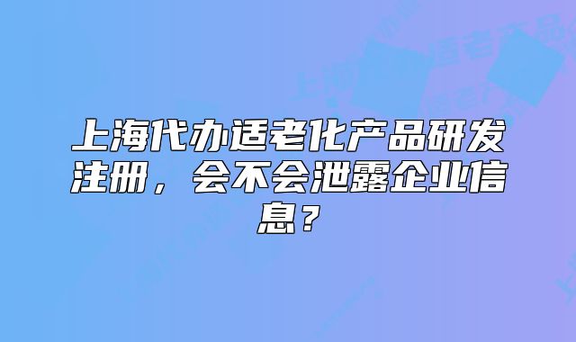 上海代办适老化产品研发注册,会不会泄露企业信息?
