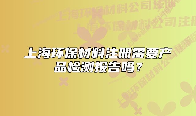 上海环保材料注册需要产品检测报告吗?
