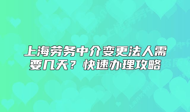 上海劳务中介变更法人需要几天?快速办理攻略