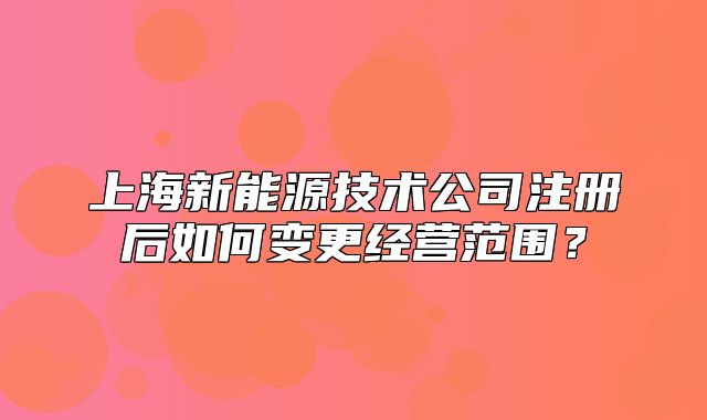 上海新能源技术公司注册后如何变更经营范围？