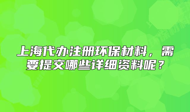上海代办注册环保材料,需要提交哪些详细资料呢?