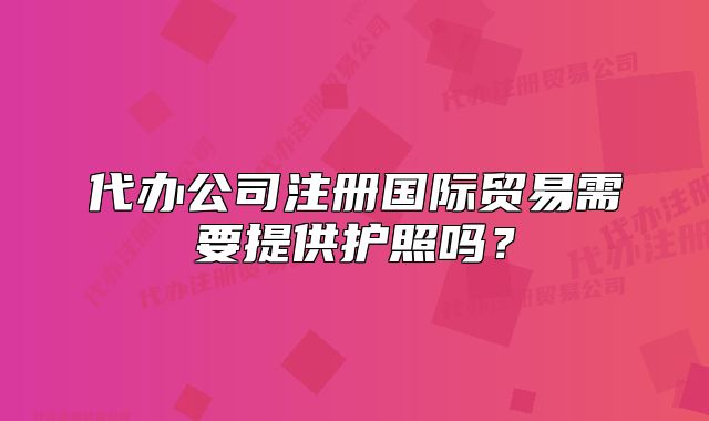 代办公司注册国际贸易需要提供护照吗?