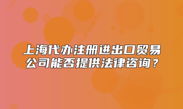 上海代办注册进出口贸易公司能否提供法律咨询?