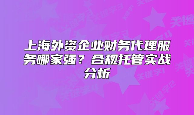 上海外资企业财务代理服务哪家强?合规托管实战分析