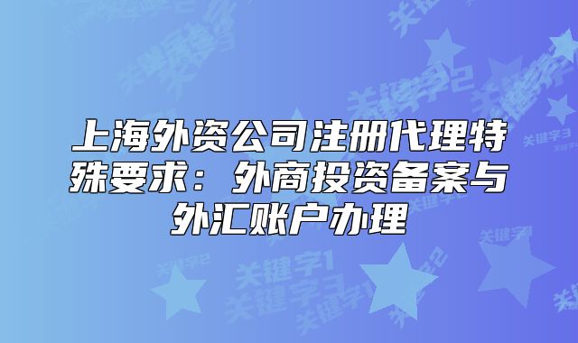上海外资公司注册代理特殊要求:外商投资备案与外汇账户办理