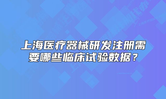 上海医疗器械研发注册需要哪些临床试验数据?