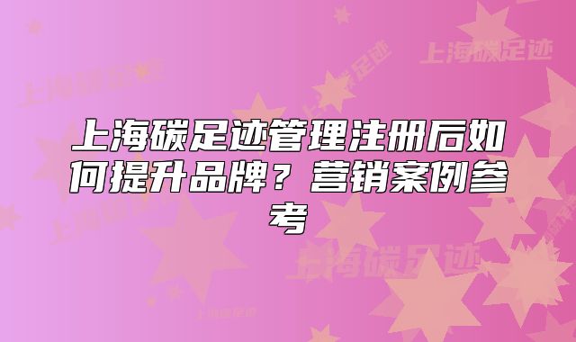 上海碳足迹管理注册后如何提升品牌?营销案例参考