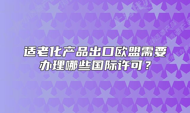 适老化产品出口欧盟需要办理哪些国际许可?