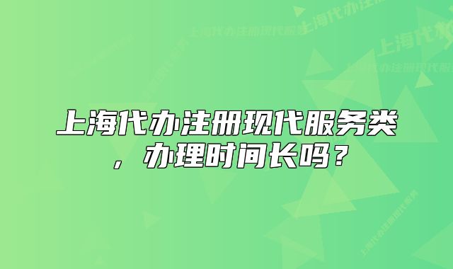 上海代办注册现代服务类，办理时间长吗？
