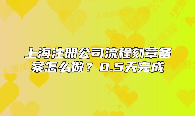 上海注册公司流程刻章备案怎么做?0.5天完成