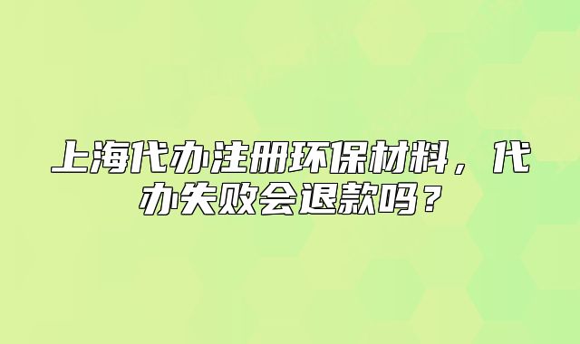 上海代办注册环保材料，代办失败会退款吗？