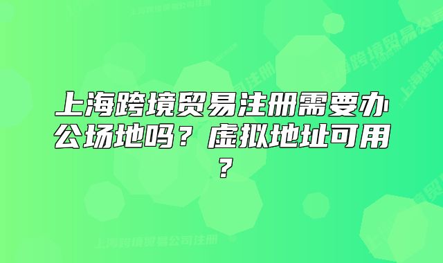 上海跨境贸易注册需要办公场地吗?虚拟地址可用?