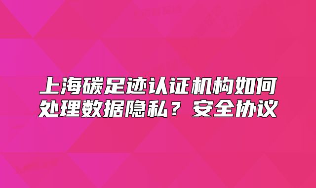 上海碳足迹认证机构如何处理数据隐私？安全协议