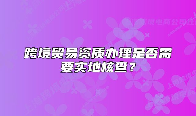 跨境贸易资质办理是否需要实地核查?